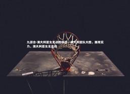 九游会-澳大利亚女足战胜挑战：澳大利亚队大胜，展现实力，澳大利亚女足出线