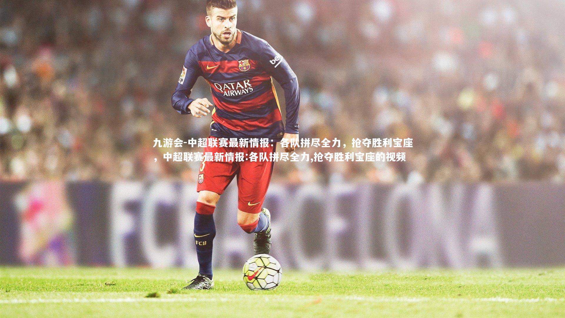 中超联赛最新情报：各队拼尽全力，抢夺胜利宝座，中超联赛最新情报:各队拼尽全力,抢夺胜利宝座的视频