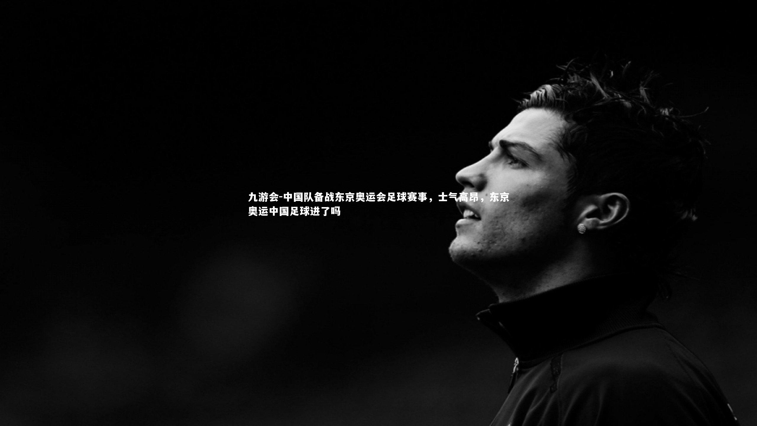 中国队备战东京奥运会足球赛事，士气高昂，东京奥运中国足球进了吗