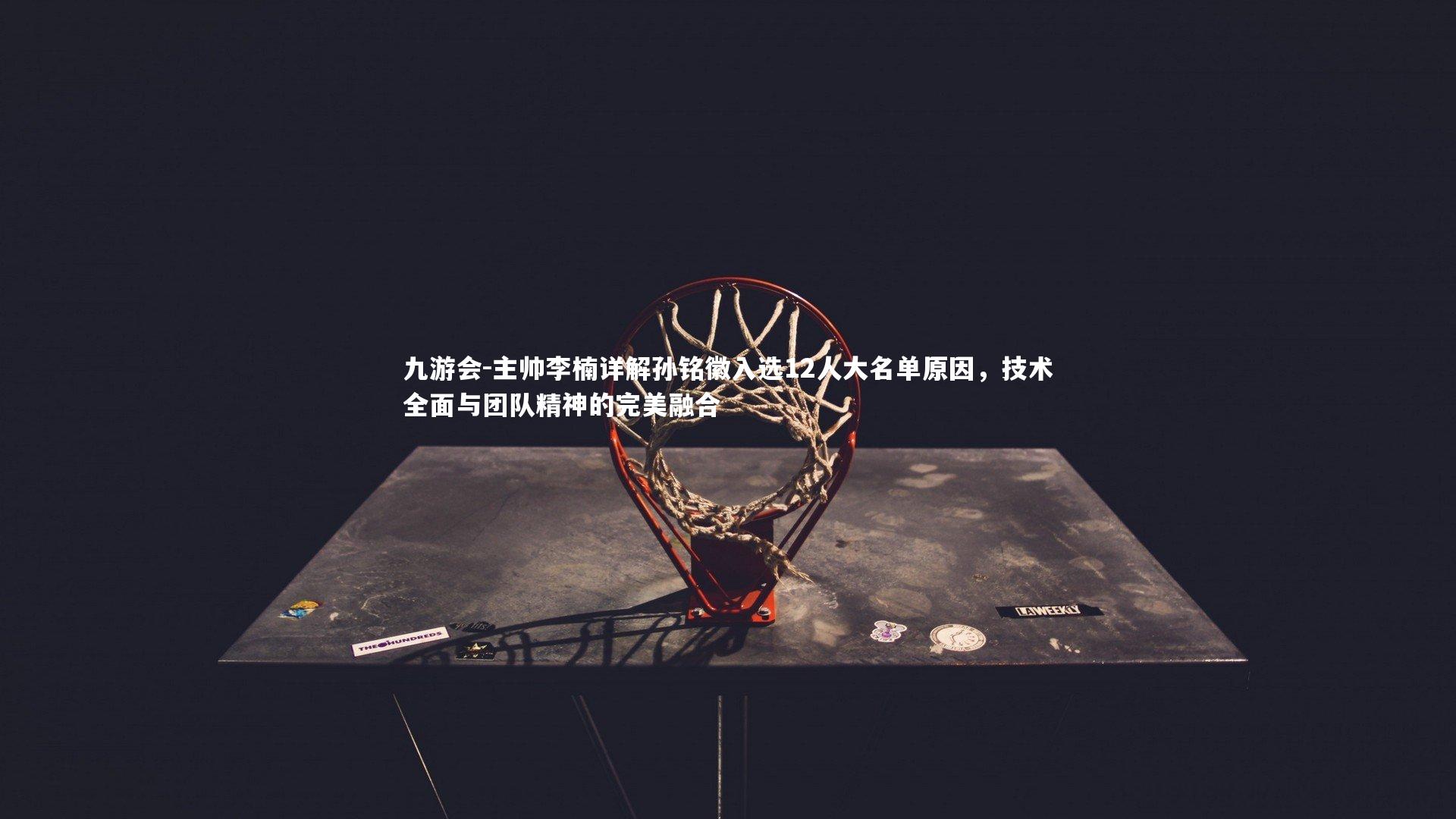 主帅李楠详解孙铭徽入选12人大名单原因，技术全面与团队精神的完美融合